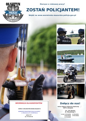 Plakat zachęcający do służby w Policji. Górny lewy róg: logo KWP Olsztyn, obok napis MARZYSZ O CIEKAWEJ PRACY? ZOSTAŃ POLICJANTEM, WEJDŹ NA WWW.WARMINSKO-MAZURSKA.POLICJA.GOV.PL
W centralnej części fotografie ukazujące różnorodność służby - w powietrzu, na wodzie, na motocyklach, z psem służbowym.
Prawy dolny róg: dane teleadresowe Sekcji Kadr i Doboru KWP w Olsztynie. W dolnej środkowej części dane teleadresowe Komendy Powiatowej Policji w Nidzicy.